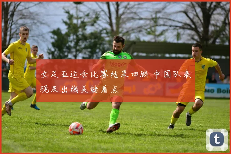 女足亚运会比赛结果回顾 中国队表现及出线关键看点