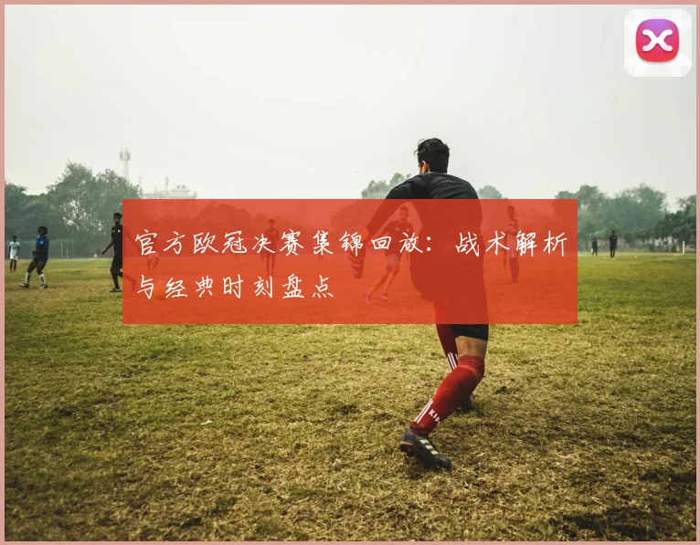 官方欧冠决赛集锦回放：战术解析与经典时刻盘点