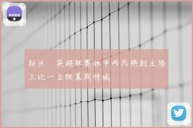 孙兴慜英超联赛独中两元热刺主场三比一击败莱斯特城