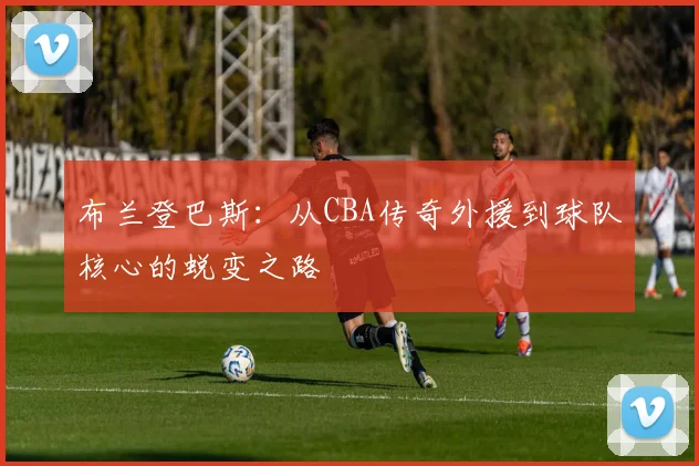 布兰登巴斯：从CBA传奇外援到球队核心的蜕变之路