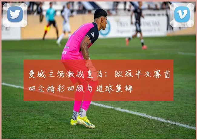 曼城主场激战皇马：欧冠半决赛首回合精彩回顾与进球集锦